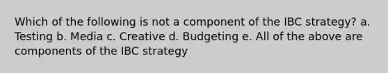 Which of the following is not a component of the IBC strategy? a. Testing b. Media c. Creative d. Budgeting e. All of the above are components of the IBC strategy