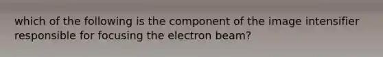 which of the following is the component of the image intensifier responsible for focusing the electron beam?