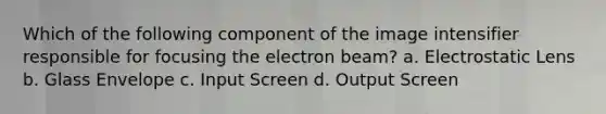 Which of the following component of the image intensifier responsible for focusing the electron beam? a. Electrostatic Lens b. Glass Envelope c. Input Screen d. Output Screen