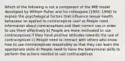 Which of the following is not a component of the IMB model developed by William Fisher and his colleagues (1992; 1998) to explain the psychological factors that influence sexual health behaviour as applied to contraceptive use? a) People need information about contraceptives and their correct use in order to use them effectively b) People are more motivated to use contraceptives if they have positive attitudes towards the use of contraceptives c) People need to interact with others who know how to use contraceptives responsibly so that they can learn the appropriate skills d) People need to have the behavioural skills to perform the actions needed to use contraceptives