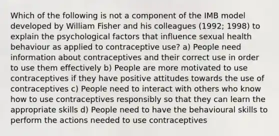 Which of the following is not a component of the IMB model developed by William Fisher and his colleagues (1992; 1998) to explain the psychological factors that influence sexual health behaviour as applied to contraceptive use? a) People need information about contraceptives and their correct use in order to use them effectively b) People are more motivated to use contraceptives if they have positive attitudes towards the use of contraceptives c) People need to interact with others who know how to use contraceptives responsibly so that they can learn the appropriate skills d) People need to have the behavioural skills to perform the actions needed to use contraceptives