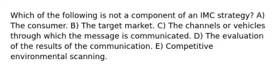 Which of the following is not a component of an IMC strategy? A) The consumer. B) The target market. C) The channels or vehicles through which the message is communicated. D) The evaluation of the results of the communication. E) Competitive environmental scanning.