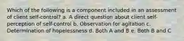 Which of the following is a component included in an assessment of client self-control? a. A direct question about client self-perception of self-control b. Observation for agitation c. Determination of hopelessness d. Both A and B e. Both B and C