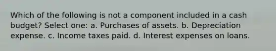 Which of the following is not a component included in a cash budget? Select one: a. Purchases of assets. b. Depreciation expense. c. Income taxes paid. d. Interest expenses on loans.