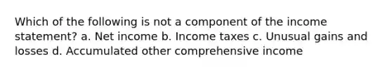 Which of the following is not a component of the income statement? a. Net income b. Income taxes c. Unusual gains and losses d. Accumulated other comprehensive income