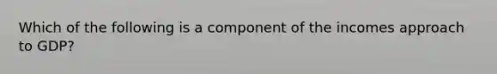 Which of the following is a component of the incomes approach to GDP?