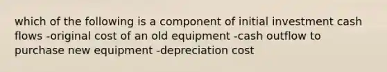 which of the following is a component of initial investment cash flows -original cost of an old equipment -cash outflow to purchase new equipment -depreciation cost