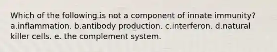 Which of the following is not a component of innate immunity? a.inflammation. b.antibody production. c.interferon. d.natural killer cells. e. the complement system.