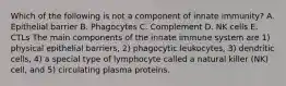 Which of the following is not a component of innate immunity? A. Epithelial barrier B. Phagocytes C. Complement D. NK cells E. CTLs The main components of the innate immune system are 1) physical epithelial barriers, 2) phagocytic leukocytes, 3) dendritic cells, 4) a special type of lymphocyte called a natural killer (NK) cell, and 5) circulating plasma proteins.