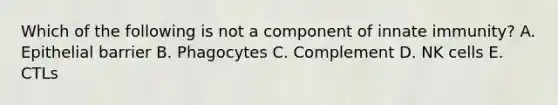 Which of the following is not a component of innate immunity? A. Epithelial barrier B. Phagocytes C. Complement D. NK cells E. CTLs