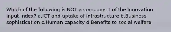 Which of the following is NOT a component of the Innovation Input Index? a.ICT and uptake of infrastructure b.Business sophistication c.Human capacity d.Benefits to social welfare