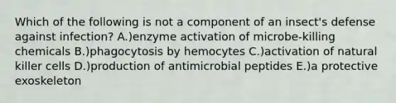 Which of the following is not a component of an insect's defense against infection? A.)enzyme activation of microbe-killing chemicals B.)phagocytosis by hemocytes C.)activation of natural killer cells D.)production of antimicrobial peptides E.)a protective exoskeleton