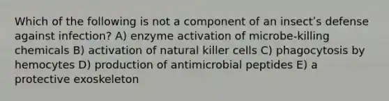 Which of the following is not a component of an insectʹs defense against infection? A) enzyme activation of microbe-killing chemicals B) activation of natural killer cells C) phagocytosis by hemocytes D) production of antimicrobial peptides E) a protective exoskeleton