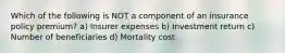 Which of the following is NOT a component of an insurance policy premium? a) Insurer expenses b) Investment return c) Number of beneficiaries d) Mortality cost