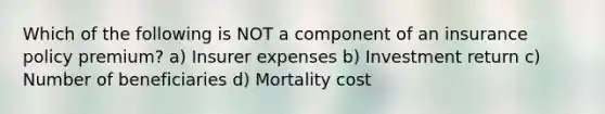 Which of the following is NOT a component of an insurance policy premium? a) Insurer expenses b) Investment return c) Number of beneficiaries d) Mortality cost