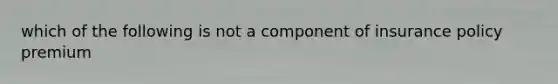 which of the following is not a component of insurance policy premium