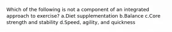 Which of the following is not a component of an integrated approach to exercise? a.Diet supplementation b.Balance c.Core strength and stability d.Speed, agility, and quickness