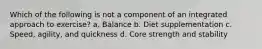 Which of the following is not a component of an integrated approach to exercise? a. Balance b. Diet supplementation c. Speed, agility, and quickness d. Core strength and stability