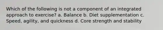 Which of the following is not a component of an integrated approach to exercise? a. Balance b. Diet supplementation c. Speed, agility, and quickness d. Core strength and stability