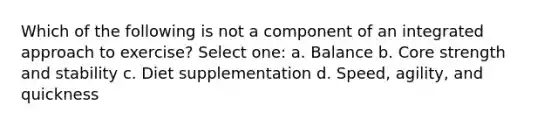 Which of the following is not a component of an integrated approach to exercise? Select one: a. Balance b. Core strength and stability c. Diet supplementation d. Speed, agility, and quickness