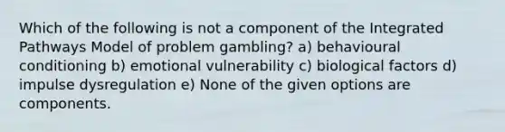 Which of the following is not a component of the Integrated Pathways Model of problem gambling? a) behavioural conditioning b) emotional vulnerability c) biological factors d) impulse dysregulation e) None of the given options are components.