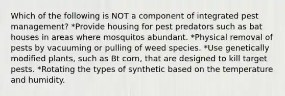 Which of the following is NOT a component of integrated pest management? *Provide housing for pest predators such as bat houses in areas where mosquitos abundant. *Physical removal of pests by vacuuming or pulling of weed species. *Use genetically modified plants, such as Bt corn, that are designed to kill target pests. *Rotating the types of synthetic based on the temperature and humidity.