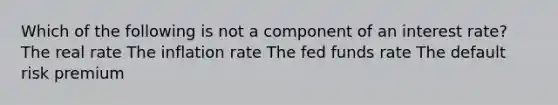 Which of the following is not a component of an interest rate? The real rate The inflation rate The fed funds rate The default risk premium