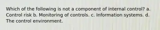 Which of the following is not a component of internal control? a. Control risk b. Monitoring of controls. c. Information systems. d. The control environment.