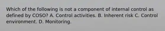 Which of the following is not a component of internal control as defined by COSO? A. Control activities. B. Inherent risk C. Control environment. D. Monitoring.