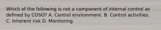 Which of the following is not a component of internal control as defined by COSO? A. Control environment. B. Control activities. C. Inherent risk D. Monitoring.