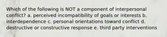 Which of the following is NOT a component of interpersonal conflict? a. perceived incompatibility of goals or interests b. interdependence c. personal orientations toward conflict d. destructive or constructive response e. third party interventions