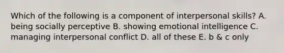 Which of the following is a component of interpersonal skills? A. being socially perceptive B. showing emotional intelligence C. managing interpersonal conflict D. all of these E. b & c only