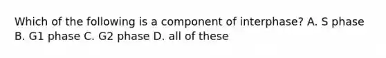 Which of the following is a component of interphase? A. S phase B. G1 phase C. G2 phase D. all of these