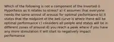 Which of the following is not a component of the Inverted U Hypothesis as it relates to stress? a) it assumes that everyone needs the same amout of arousal for optimal performance b) it states that the midpoint of the bell curve is where there will be optimal performance c) considers all people and states will be in different zones of arousal d) you reach a peak where if you have any more stimulation it will start to negatively impact performance