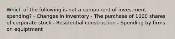 Which of the following is not a component of investment spending? - Changes in inventory - The purchase of 1000 shares of corporate stock - Residential construction - Spending by firms on equiptment