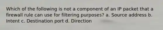 Which of the following is not a component of an IP packet that a firewall rule can use for filtering purposes? a. ​Source address b. ​Intent c. Destination port d. ​Direction