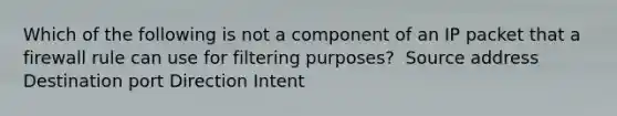 ​Which of the following is not a component of an IP packet that a firewall rule can use for filtering purposes? ​ Source address ​Destination port ​Direction ​Intent