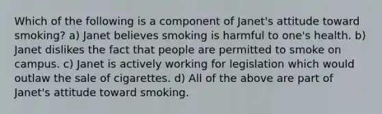 Which of the following is a component of Janet's attitude toward smoking? a) Janet believes smoking is harmful to one's health. b) Janet dislikes the fact that people are permitted to smoke on campus. c) Janet is actively working for legislation which would outlaw the sale of cigarettes. d) All of the above are part of Janet's attitude toward smoking.