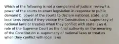 Which of the following is not a component of judicial review? a. power of the courts to enact legislation in response to public demand b. power of the courts to declare national, state, and local laws invalid if they violate the Constitution c. supremacy of national laws or treaties when they conflict with state laws d. role of the Supreme Court as the final authority on the meaning of the Constitution e. supremacy of national laws or treaties when they conflict with local laws