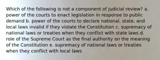 Which of the following is not a component of judicial review? a. power of the courts to enact legislation in response to public demand b. power of the courts to declare national, state, and local laws invalid if they violate the Constitution c. supremacy of national laws or treaties when they conflict with state laws d. role of the Supreme Court as the final authority on the meaning of the Constitution e. supremacy of national laws or treaties when they conflict with local laws