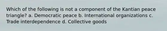 Which of the following is not a component of the Kantian peace triangle? a. Democratic peace b. International organizations c. Trade interdependence d. Collective goods