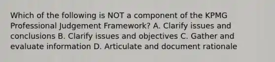 Which of the following is NOT a component of the KPMG Professional Judgement Framework? A. Clarify issues and conclusions B. Clarify issues and objectives C. Gather and evaluate information D. Articulate and document rationale