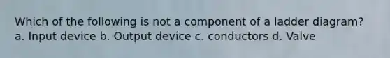 Which of the following is not a component of a ladder diagram? a. Input device b. Output device c. conductors d. Valve