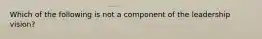 Which of the following is not a component of the leadership vision?