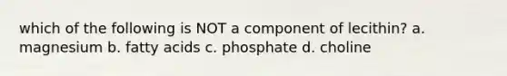 which of the following is NOT a component of lecithin? a. magnesium b. fatty acids c. phosphate d. choline