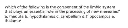 Which of the following is the component of the limbic system that plays an essential role in the processing of new memories? a. medulla b. hypothalamus c. cerebellum d. hippocampus e. thalamus