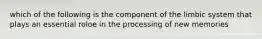 which of the following is the component of the limbic system that plays an essential roloe in the processing of new memories