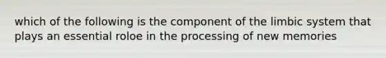 which of the following is the component of the limbic system that plays an essential roloe in the processing of new memories