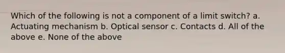 Which of the following is not a component of a limit switch? a. Actuating mechanism b. Optical sensor c. Contacts d. All of the above e. None of the above