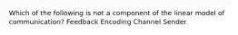 Which of the following is not a component of the linear model of communication? Feedback Encoding Channel Sender